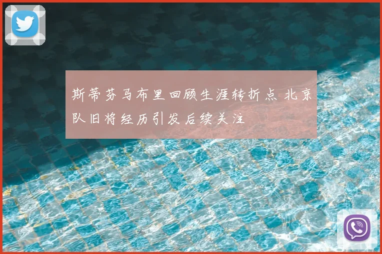 斯蒂芬马布里回顾生涯转折点 北京队旧将经历引发后续关注
