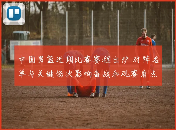 中国男篮近期比赛赛程出炉 对阵名单与关键场次影响备战和观赛看点
