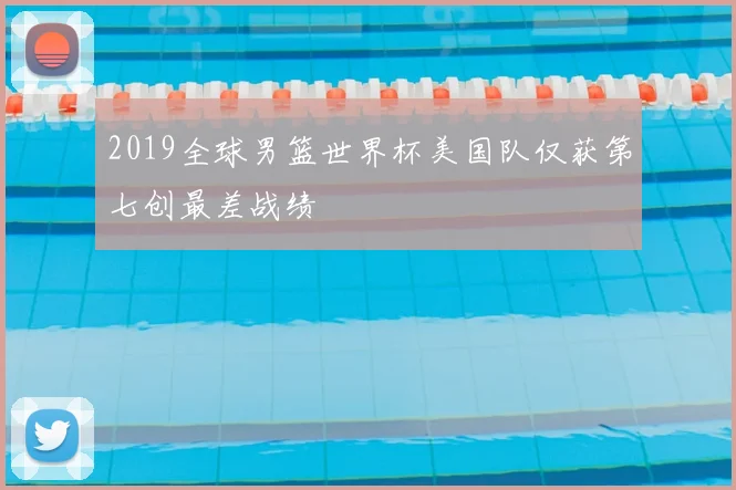 2019全球男篮世界杯美国队仅获第七创最差战绩