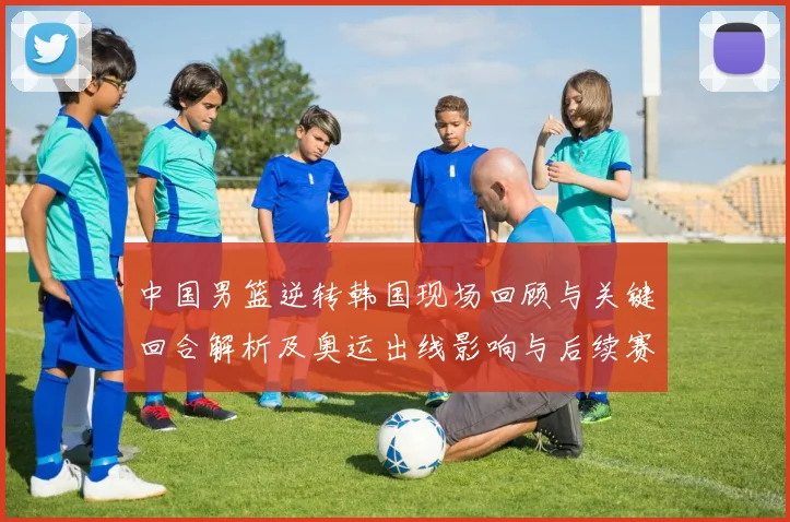 中国男篮逆转韩国现场回顾与关键回合解析及奥运出线影响与后续赛程前景
