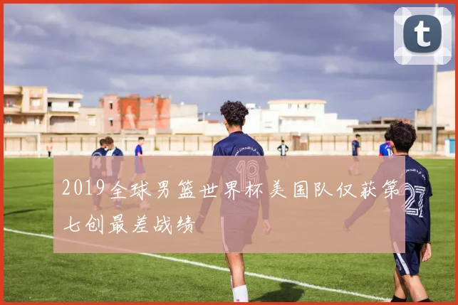 2019全球男篮世界杯美国队仅获第七创最差战绩